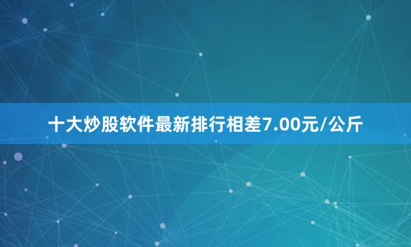 十大炒股软件最新排行相差7.00元/公斤
