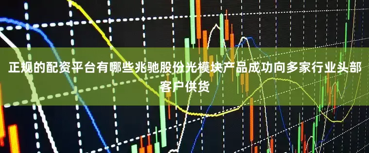 正规的配资平台有哪些兆驰股份光模块产品成功向多家行业头部客户供货