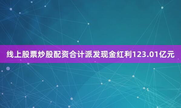 线上股票炒股配资合计派发现金红利123.01亿元