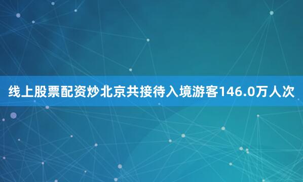 线上股票配资炒北京共接待入境游客146.0万人次