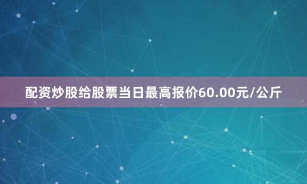 配资炒股给股票当日最高报价60.00元/公斤