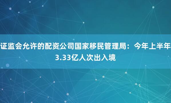 证监会允许的配资公司国家移民管理局：今年上半年3.33亿人次出入境