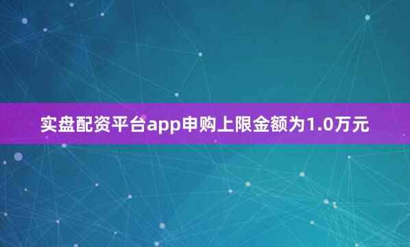 实盘配资平台app申购上限金额为1.0万元