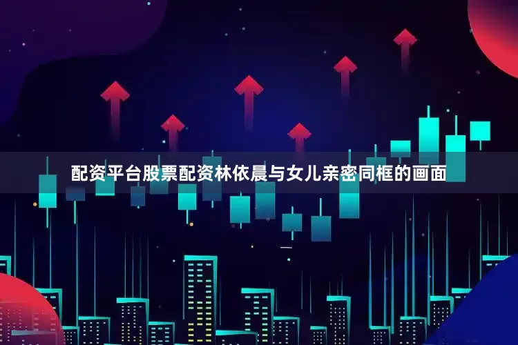 配资平台股票配资林依晨与女儿亲密同框的画面