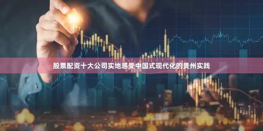 股票配资十大公司实地感受中国式现代化的贵州实践