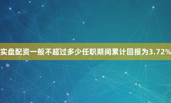 实盘配资一般不超过多少任职期间累计回报为3.72%