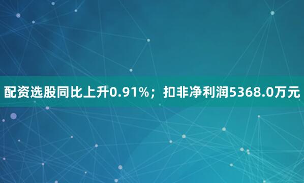 配资选股同比上升0.91%；扣非净利润5368.0万元