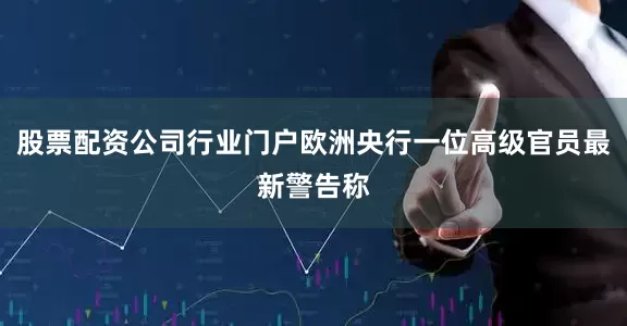 股票配资公司行业门户欧洲央行一位高级官员最新警告称