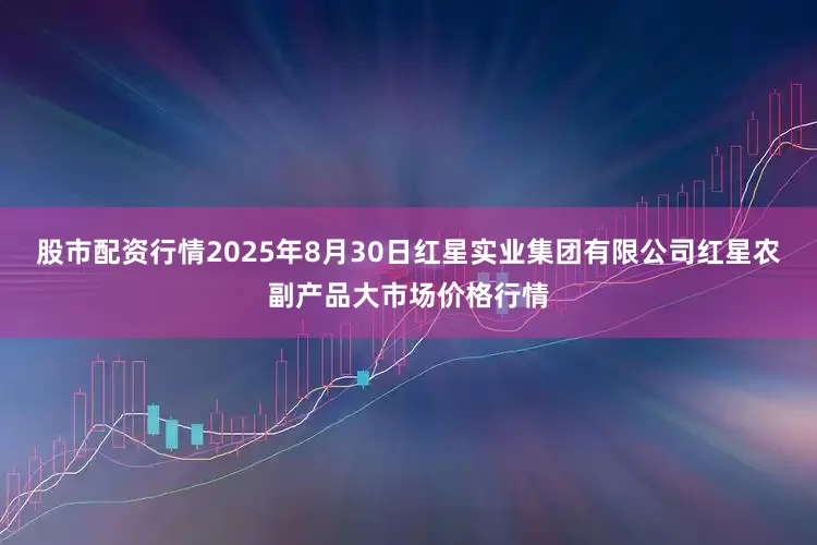 股市配资行情2025年8月30日红星实业集团有限公司红星农副产品大市场价格行情