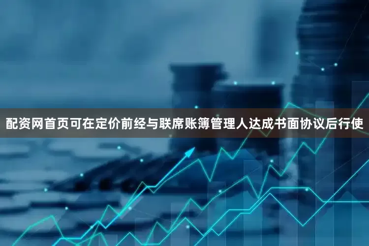 配资网首页可在定价前经与联席账簿管理人达成书面协议后行使