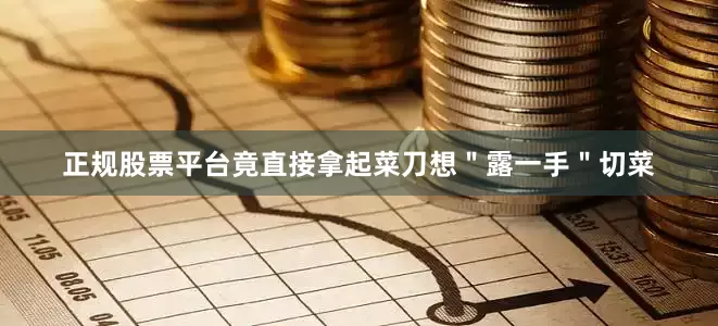 正规股票平台竟直接拿起菜刀想＂露一手＂切菜