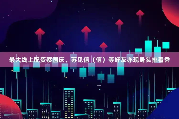 最大线上配资蔡国庆、苏见信（信）等好友亦现身头排看秀