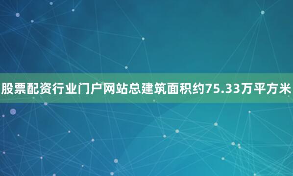 股票配资行业门户网站总建筑面积约75.33万平方米