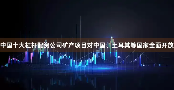 中国十大杠杆配资公司矿产项目对中国、土耳其等国家全面开放