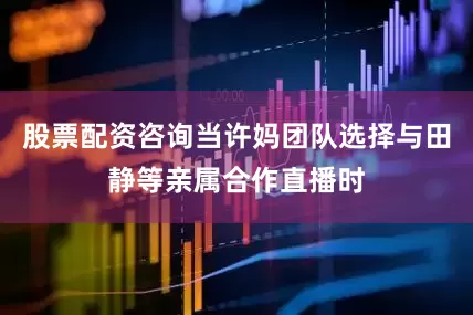 股票配资咨询当许妈团队选择与田静等亲属合作直播时