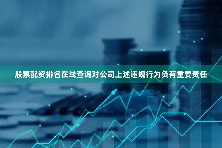 股票配资排名在线查询对公司上述违规行为负有重要责任